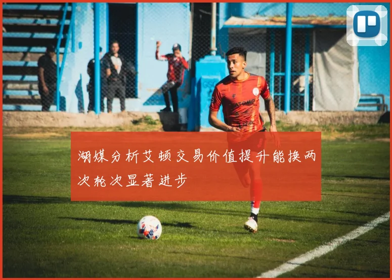 湖媒分析艾顿交易价值提升能换两次轮次显著进步