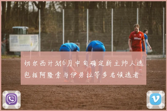 切尔西计划6月中旬确定新主帅人选包括阿隆索与伊劳拉等多名候选者