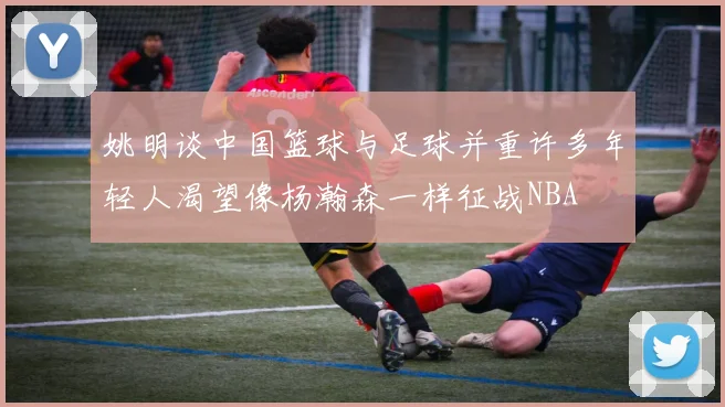 姚明谈中国篮球与足球并重许多年轻人渴望像杨瀚森一样征战NBA