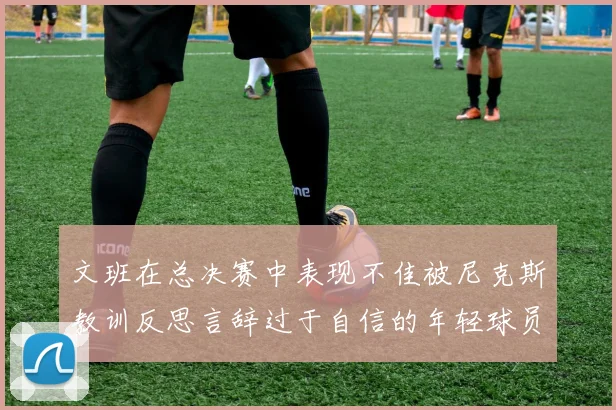 文班在总决赛中表现不佳被尼克斯教训反思言辞过于自信的年轻球员成长之路