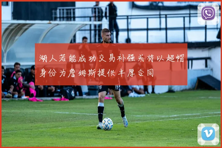 湖人若能成功交易补强或将以超帽身份为詹姆斯提供丰厚合同
