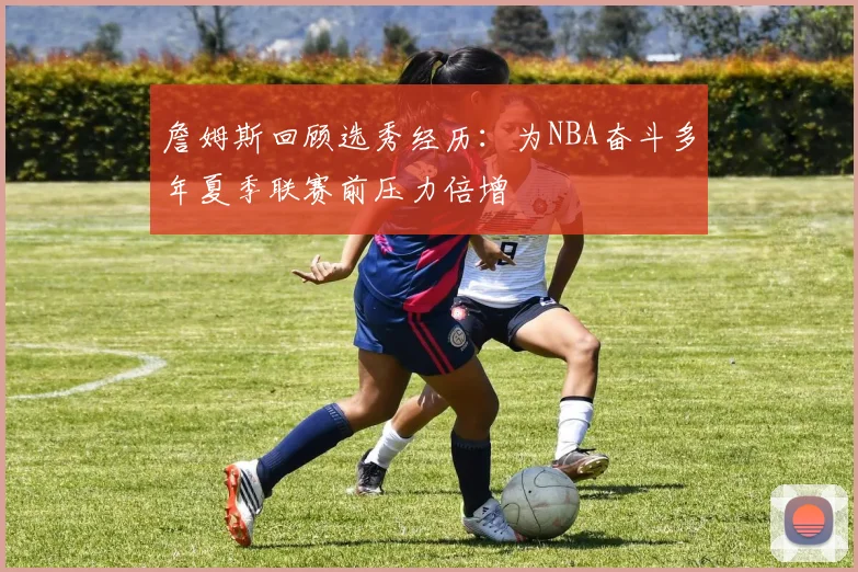 詹姆斯回顾选秀经历：为NBA奋斗多年夏季联赛前压力倍增