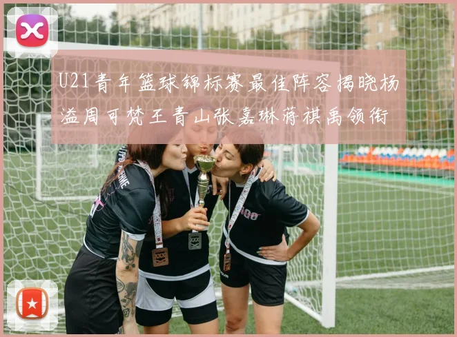 U21青年篮球锦标赛最佳阵容揭晓杨溢周可梵王青山张嘉琳蒋祺禹领衔出战