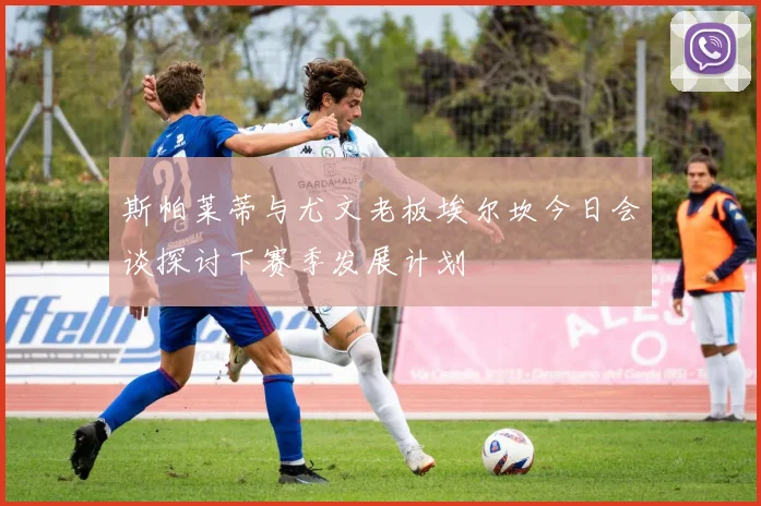 斯帕莱蒂与尤文老板埃尔坎今日会谈探讨下赛季发展计划