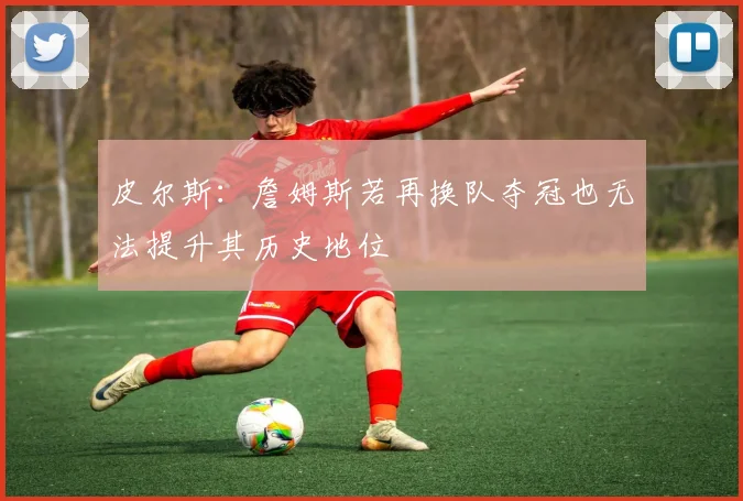 皮尔斯：詹姆斯若再换队夺冠也无法提升其历史地位