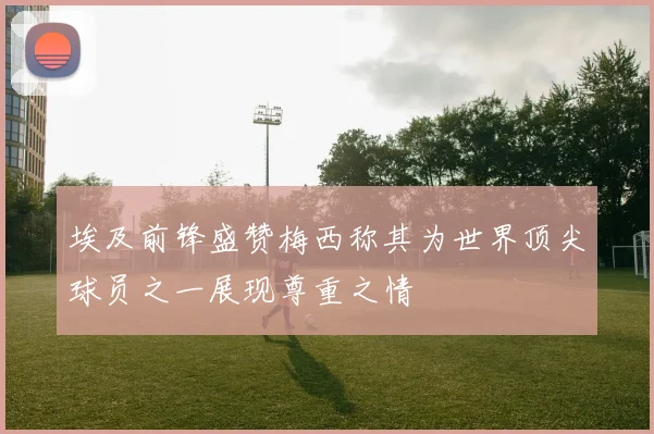 埃及前锋盛赞梅西称其为世界顶尖球员之一展现尊重之情