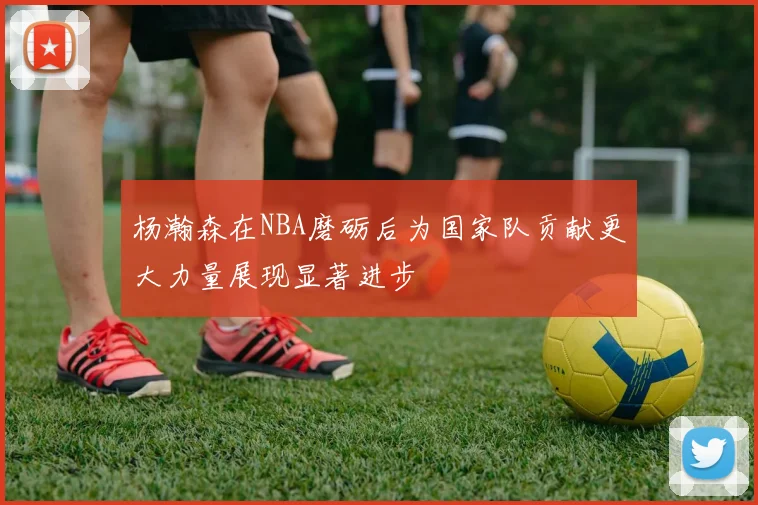 杨瀚森在NBA磨砺后为国家队贡献更大力量展现显著进步