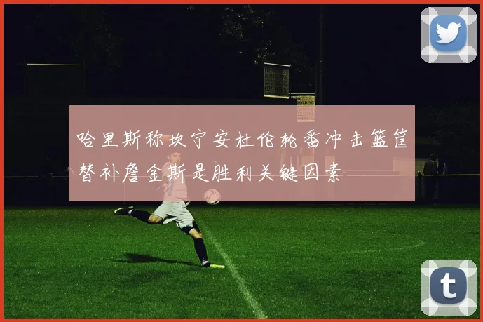 哈里斯称坎宁安杜伦轮番冲击篮筐替补詹金斯是胜利关键因素